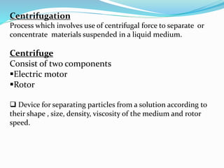 Centrifugation
Process which involves use of centrifugal force to separate or
concentrate materials suspended in a liquid medium.
Centrifuge
Consist of two components
Electric motor
Rotor
 Device for separating particles from a solution according to
their shape , size, density, viscosity of the medium and rotor
speed.
 