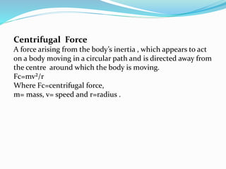 Centrifugal Force
A force arising from the body’s inertia , which appears to act
on a body moving in a circular path and is directed away from
the centre around which the body is moving.
Fc=mv²/r
Where Fc=centrifugal force,
m= mass, v= speed and r=radius .
 