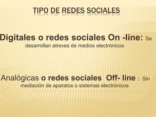TIPO DE REDES SOCIALES
Digitales o redes sociales On -line: Se
desarrollan atreves de medios electrónicos
Analógicas o redes sociales Off- line : Sin
mediación de aparatos o sistemas electrónicos
 