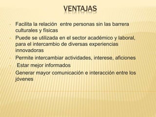 VENTAJAS
• Facilita la relación entre personas sin las barrera
culturales y físicas
• Puede se utilizada en el sector académico y laboral,
para el intercambio de diversas experiencias
innovadoras
• Permite intercambiar actividades, interese, aficiones
• Estar mejor informados
• Generar mayor comunicación e interacción entre los
jóvenes
 