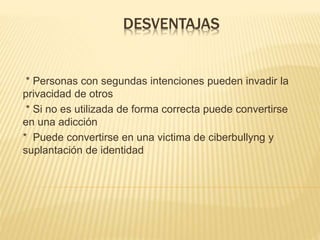 DESVENTAJAS
* Personas con segundas intenciones pueden invadir la
privacidad de otros
* Si no es utilizada de forma correcta puede convertirse
en una adicción
* Puede convertirse en una victima de ciberbullyng y
suplantación de identidad
 