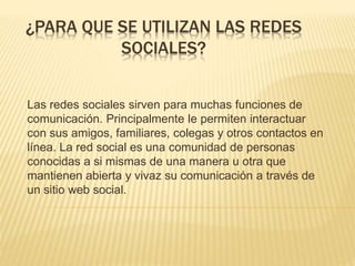 ¿PARA QUE SE UTILIZAN LAS REDES
SOCIALES?
Las redes sociales sirven para muchas funciones de
comunicación. Principalmente le permiten interactuar
con sus amigos, familiares, colegas y otros contactos en
línea. La red social es una comunidad de personas
conocidas a si mismas de una manera u otra que
mantienen abierta y vivaz su comunicación a través de
un sitio web social.
 