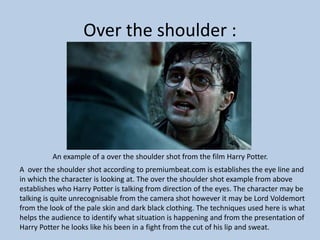Over the shoulder :
An example of a over the shoulder shot from the film Harry Potter.
A over the shoulder shot according to premiumbeat.com is establishes the eye line and
in which the character is looking at. The over the shoulder shot example from above
establishes who Harry Potter is talking from direction of the eyes. The character may be
talking is quite unrecognisable from the camera shot however it may be Lord Voldemort
from the look of the pale skin and dark black clothing. The techniques used here is what
helps the audience to identify what situation is happening and from the presentation of
Harry Potter he looks like his been in a fight from the cut of his lip and sweat.
 