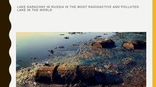 LAKE KARACHAY IN RUSSIA IS THE MOST RADIOACTIVE AND POLLUTED
LAKE IN THE WORLD