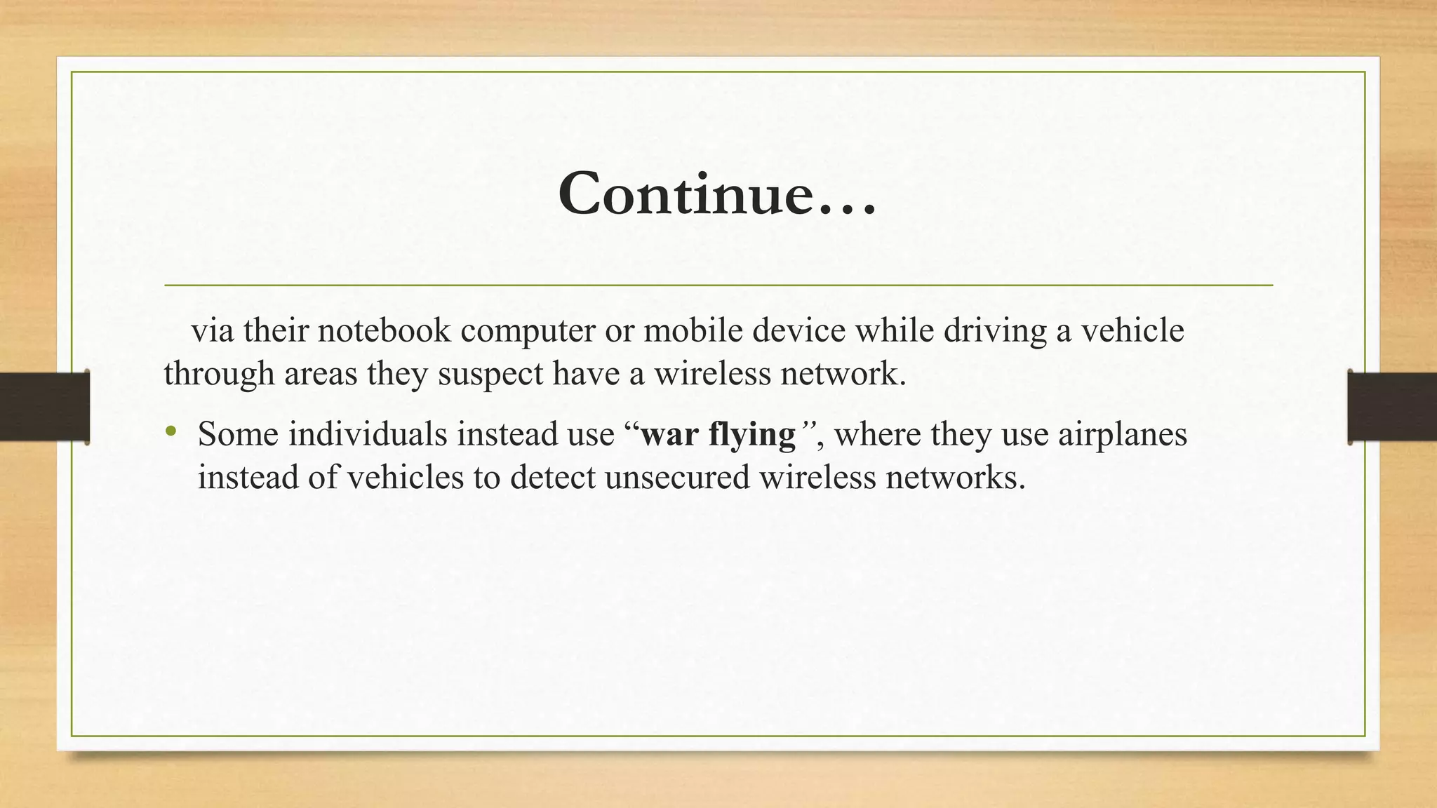 Continue…
via their notebook computer or mobile device while driving a vehicle
through areas they suspect have a wireless network.
• Some individuals instead use “war flying”, where they use airplanes
instead of vehicles to detect unsecured wireless networks.
 