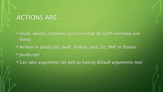 ACTIONS ARE…
• Small, atomic, stateless functions that do stuff (normally one
thing)
• Written in JavaScript, Swift, Python, Java, Go, PHP or Docker
• JavaScript!
• Can take arguments (as well as having default arguments too)
 