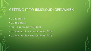 GETTING IT TO IBMCLOUD/OPENWHISK
• CLI to create
• CLI to update
• (Yes, this can be repetitive)
• bx wsk action create NAME file
• bx wsk action update NAME file
 