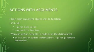 ACTIONS WITH ARGUMENTS
• One main argument object sent to function
• CLI call:
• --param name value
• --param-file foo.json
• You can define defaults in code or at the Action level
• bx wsk action update nameOfAction --param paramName
paramValue
 