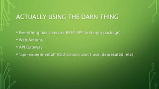 ACTUALLY USING THE DARN THING
• Everything has a secure REST API (and npm package)
• Web Actions
• API Gateway
• "api-experimental“ (Old school, don’t use, deprecated, etc)
 