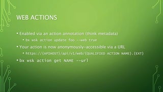 WEB ACTIONS
• Enabled via an action annotation (think metadata)
• bx wsk action update foo --web true
• Your action is now anonymously-accessible via a URL
• https://{APIHOST}/api/v1/web/{QUALIFIED ACTION NAME}.{EXT}
• bx wsk action get NAME --url
 
