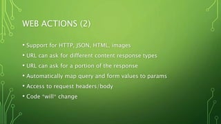 WEB ACTIONS (2)
• Support for HTTP, JSON, HTML, images
• URL can ask for different content response types
• URL can ask for a portion of the response
• Automatically map query and form values to params
• Access to request headers/body
• Code *will* change
 