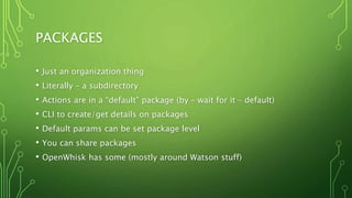 PACKAGES
• Just an organization thing
• Literally – a subdirectory
• Actions are in a “default” package (by – wait for it – default)
• CLI to create/get details on packages
• Default params can be set package level
• You can share packages
• OpenWhisk has some (mostly around Watson stuff)
 