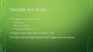 TRIGGERS AND RULES
• A trigger is an event source
• New email
• New Git commit
• Time based (think cron)
• Triggers have data (like an event in JS)
• A rule is the pairing between one trigger and one action
 