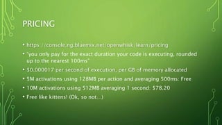 PRICING
• https://console.ng.bluemix.net/openwhisk/learn/pricing
• “you only pay for the exact duration your code is executing, rounded
up to the nearest 100ms”
• $0.000017 per second of execution, per GB of memory allocated
• 5M activations using 128MB per action and averaging 500ms: Free
• 10M activations using 512MB averaging 1 second: $78.20
• Free like kittens! (Ok, so not…)
 