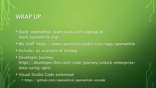 WRAP UP
• Slack: openwhisk-team.slack.com (signup at
slack.openwhisk.org)
• My stuff: https://www.raymondcamden.com/tags/openwhisk
• Includes an example of testing
• Developer Journey:
https://developer.ibm.com/code/journey/unlock-enterprise-
data-using-apis/
• Visual Studio Code extension
• https://github.com/openwhisk/openwhisk-vscode
 