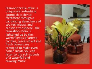 Diamond Smile offers a
unique and refreshing
approach to dental
treatment through a
captivating abundance of
spa techniques and
artistic atmosphere. The
relaxation room is
lightened up by the
warm flames of aroma
candles, pieces of art and
fresh flowers are
arranged to make even
cozier. Inside you can
listen to the soft sounds
of a waterfall and
relaxing music.
 