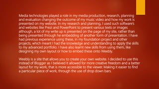 Media technologies played a role in my media production, research, planning
and evaluation changing the outcome of my music video and how my work is
presented on my website. In my research and planning, I used such software’s
and websites like Prezi and PowerPoint to present various texts or images
although, a lot of my write up is presented on the page of my site, rather than
being presented through he embedding of another form of presentation. I have
had previous experience using these, in my foundation project and other
projects, which meant I had the knowledge and understanding to apply the skills
to my advanced portfolio. I have also learnt new skills from using them, like
designing my own layout or how to embed these onto Weebly.
Weebly is a site that allows you to create your own website. I decided to use this
instead of Blogger as I believed it allowed for more creative freedom and a better
layout for my work, that is more accessible to the viewer. Making it easier to find
a particular piece of work, through the use of drop down bars.
 