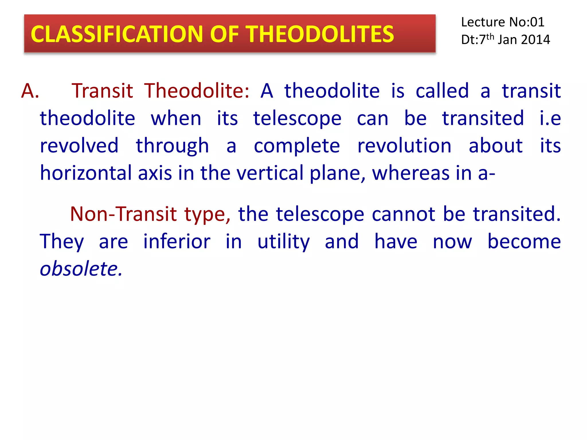 A. Transit Theodolite: A theodolite is called a transit
theodolite when its telescope can be transited i.e
revolved through a complete revolution about its
horizontal axis in the vertical plane, whereas in a-
Non-Transit type, the telescope cannot be transited.
They are inferior in utility and have now become
obsolete.
CLASSIFICATION OF THEODOLITES
Lecture No:01
Dt:7th Jan 2014
 