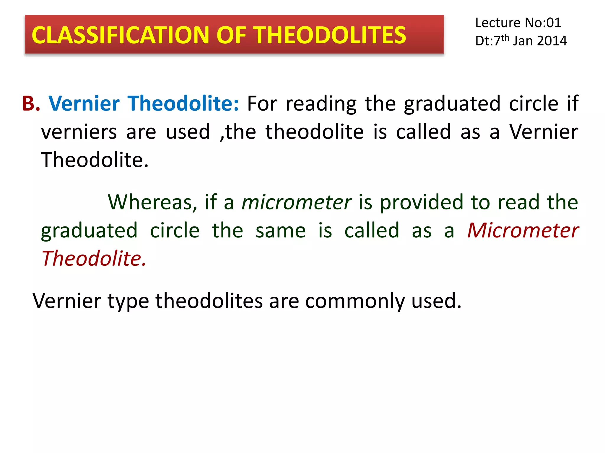 B. Vernier Theodolite: For reading the graduated circle if
verniers are used ,the theodolite is called as a Vernier
Theodolite.
Whereas, if a micrometer is provided to read the
graduated circle the same is called as a Micrometer
Theodolite.
Vernier type theodolites are commonly used.
CLASSIFICATION OF THEODOLITES
Lecture No:01
Dt:7th Jan 2014
 