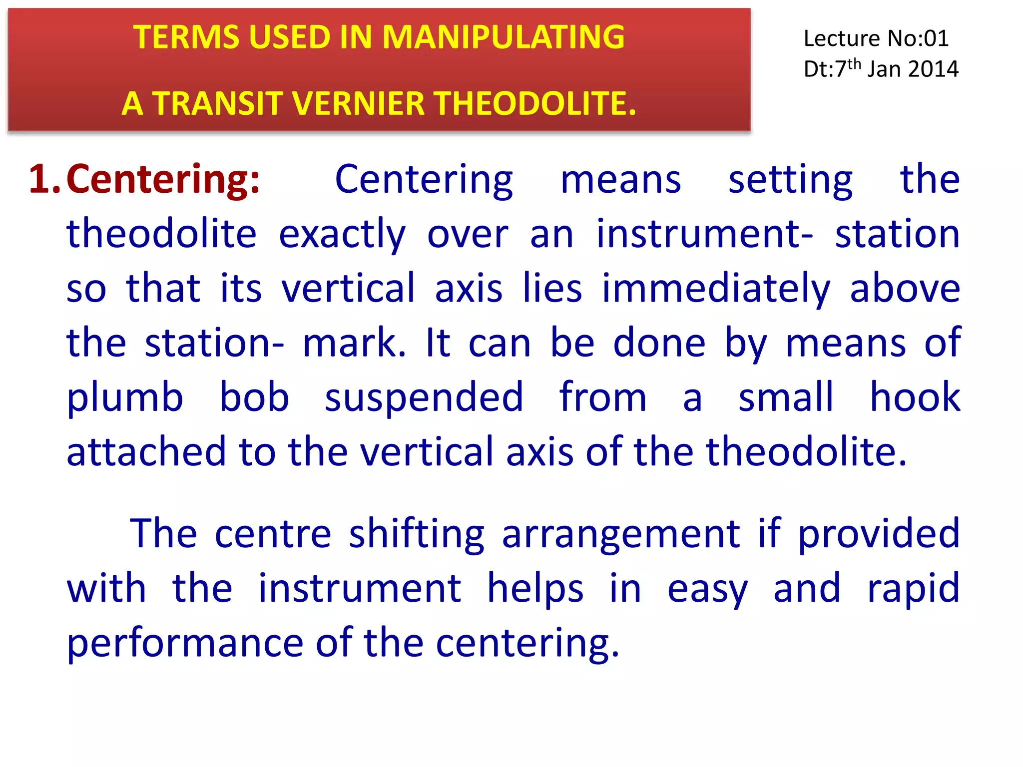 TERMS USED IN MANIPULATING
A TRANSIT VERNIER THEODOLITE.
1.Centering: Centering means setting the
theodolite exactly over an instrument- station
so that its vertical axis lies immediately above
the station- mark. It can be done by means of
plumb bob suspended from a small hook
attached to the vertical axis of the theodolite.
The centre shifting arrangement if provided
with the instrument helps in easy and rapid
performance of the centering.
Lecture No:01
Dt:7th Jan 2014
 