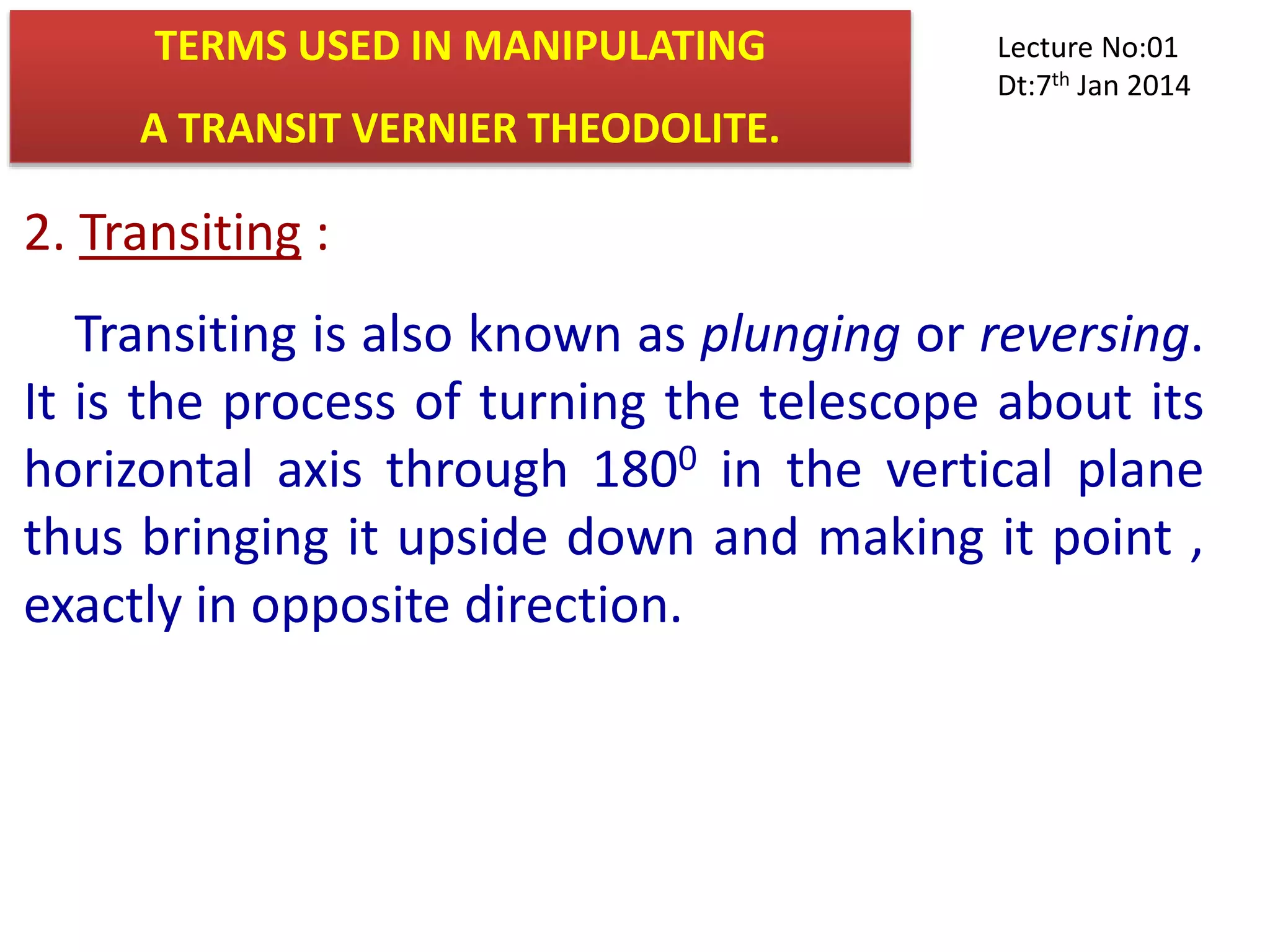 2. Transiting :
Transiting is also known as plunging or reversing.
It is the process of turning the telescope about its
horizontal axis through 1800 in the vertical plane
thus bringing it upside down and making it point ,
exactly in opposite direction.
TERMS USED IN MANIPULATING
A TRANSIT VERNIER THEODOLITE.
Lecture No:01
Dt:7th Jan 2014
 