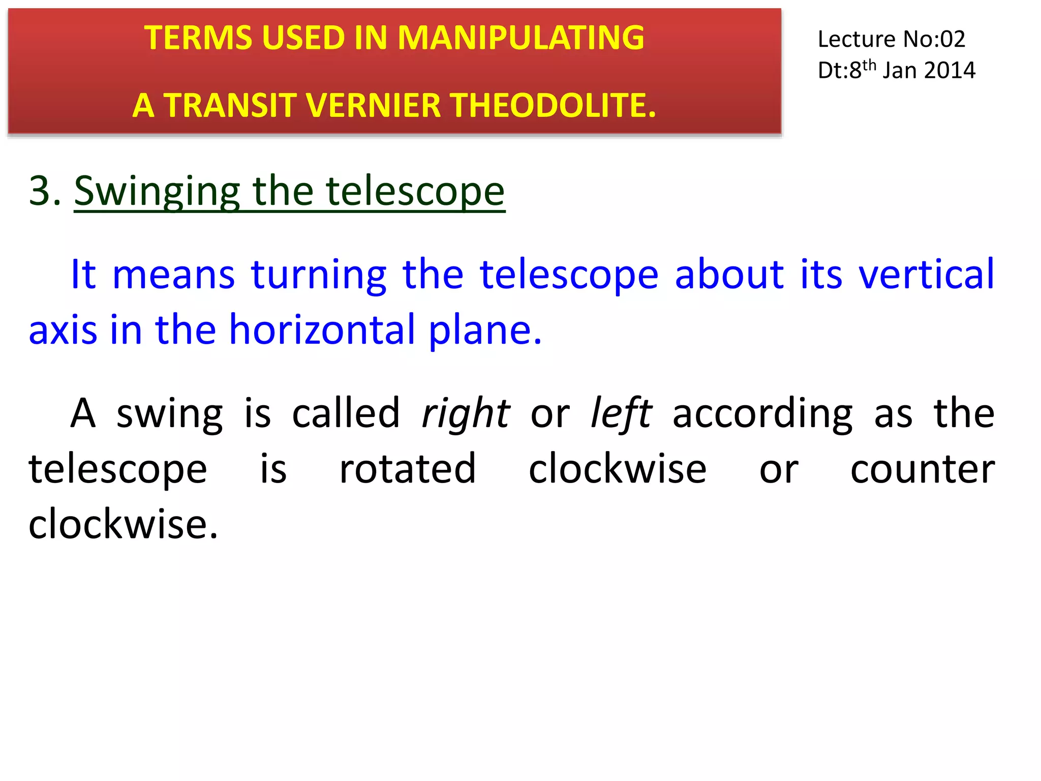 3. Swinging the telescope
It means turning the telescope about its vertical
axis in the horizontal plane.
A swing is called right or left according as the
telescope is rotated clockwise or counter
clockwise.
TERMS USED IN MANIPULATING
A TRANSIT VERNIER THEODOLITE.
Lecture No:02
Dt:8th Jan 2014
 