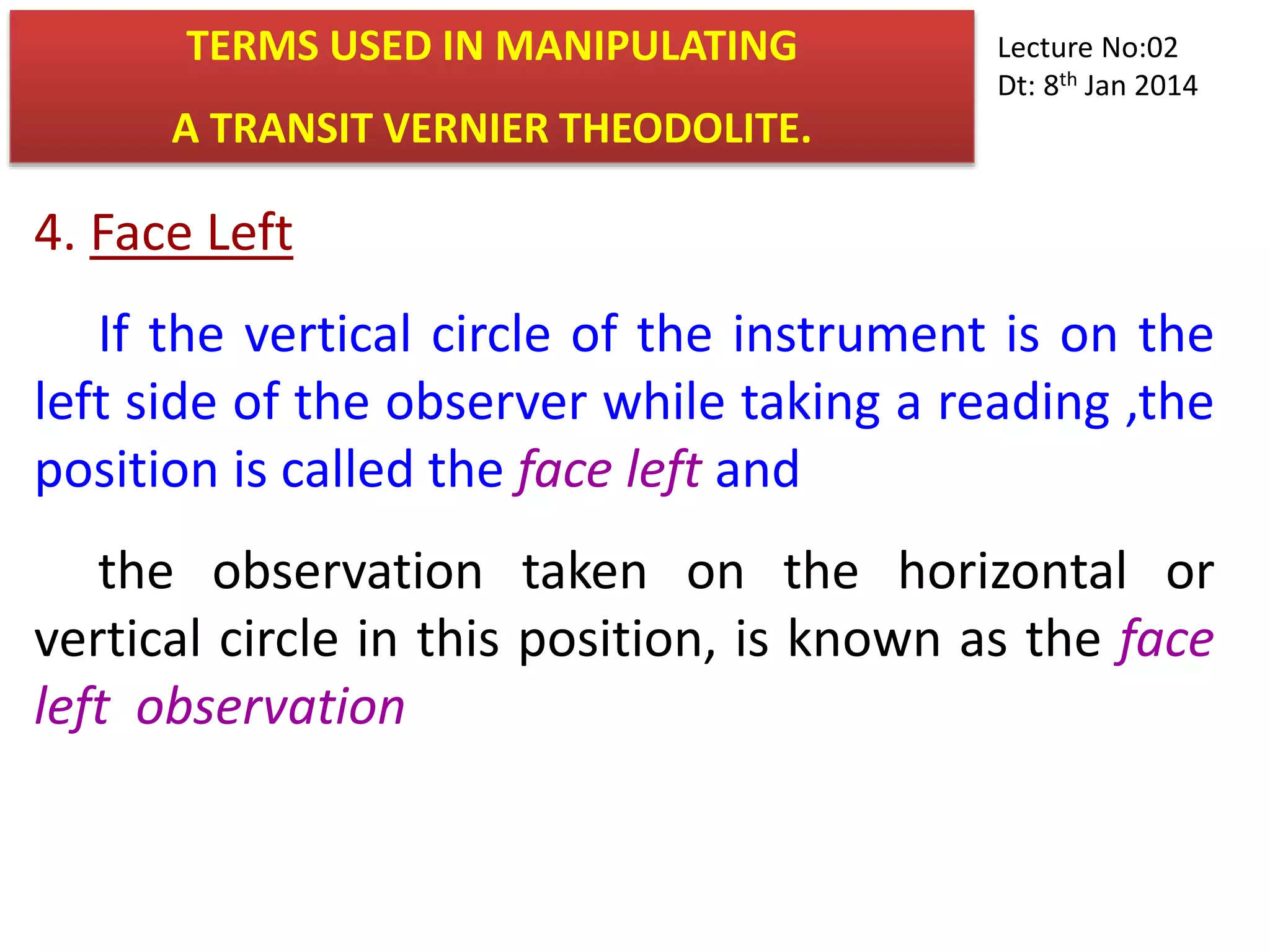 4. Face Left
If the vertical circle of the instrument is on the
left side of the observer while taking a reading ,the
position is called the face left and
the observation taken on the horizontal or
vertical circle in this position, is known as the face
left observation
TERMS USED IN MANIPULATING
A TRANSIT VERNIER THEODOLITE.
Lecture No:02
Dt: 8th Jan 2014
 