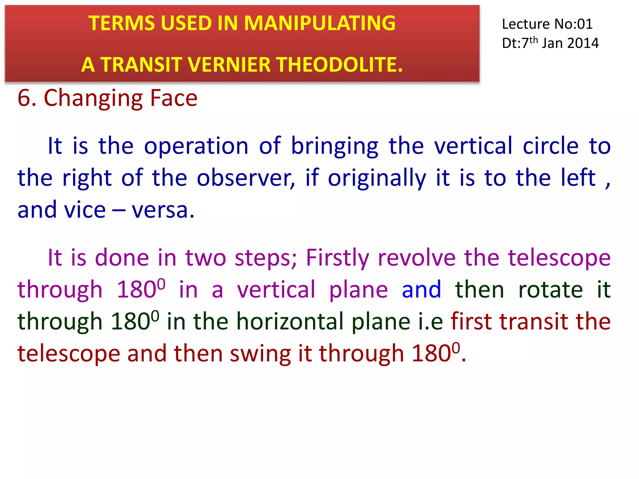 6. Changing Face
It is the operation of bringing the vertical circle to
the right of the observer, if originally it is to the left ,
and vice – versa.
It is done in two steps; Firstly revolve the telescope
through 1800 in a vertical plane and then rotate it
through 1800 in the horizontal plane i.e first transit the
telescope and then swing it through 1800.
TERMS USED IN MANIPULATING
A TRANSIT VERNIER THEODOLITE.
Lecture No:01
Dt:7th Jan 2014
 