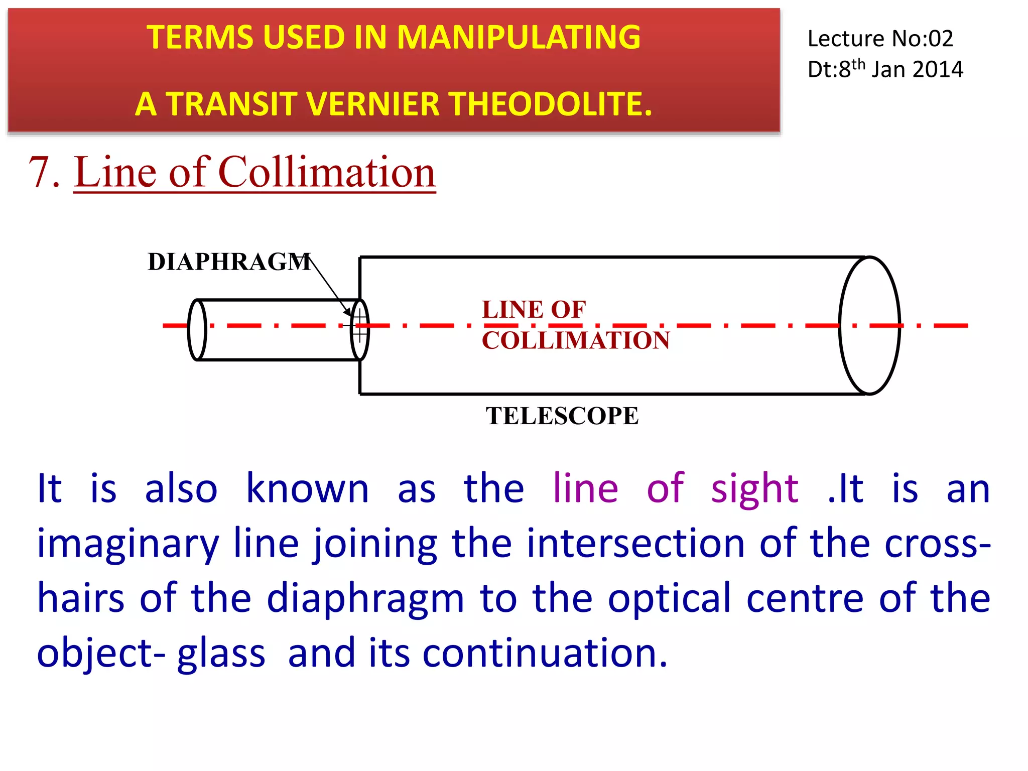 7. Line of Collimation
LINE OF
COLLIMATION
DIAPHRAGM
TELESCOPE
It is also known as the line of sight .It is an
imaginary line joining the intersection of the cross-
hairs of the diaphragm to the optical centre of the
object- glass and its continuation.
TERMS USED IN MANIPULATING
A TRANSIT VERNIER THEODOLITE.
Lecture No:02
Dt:8th Jan 2014
 