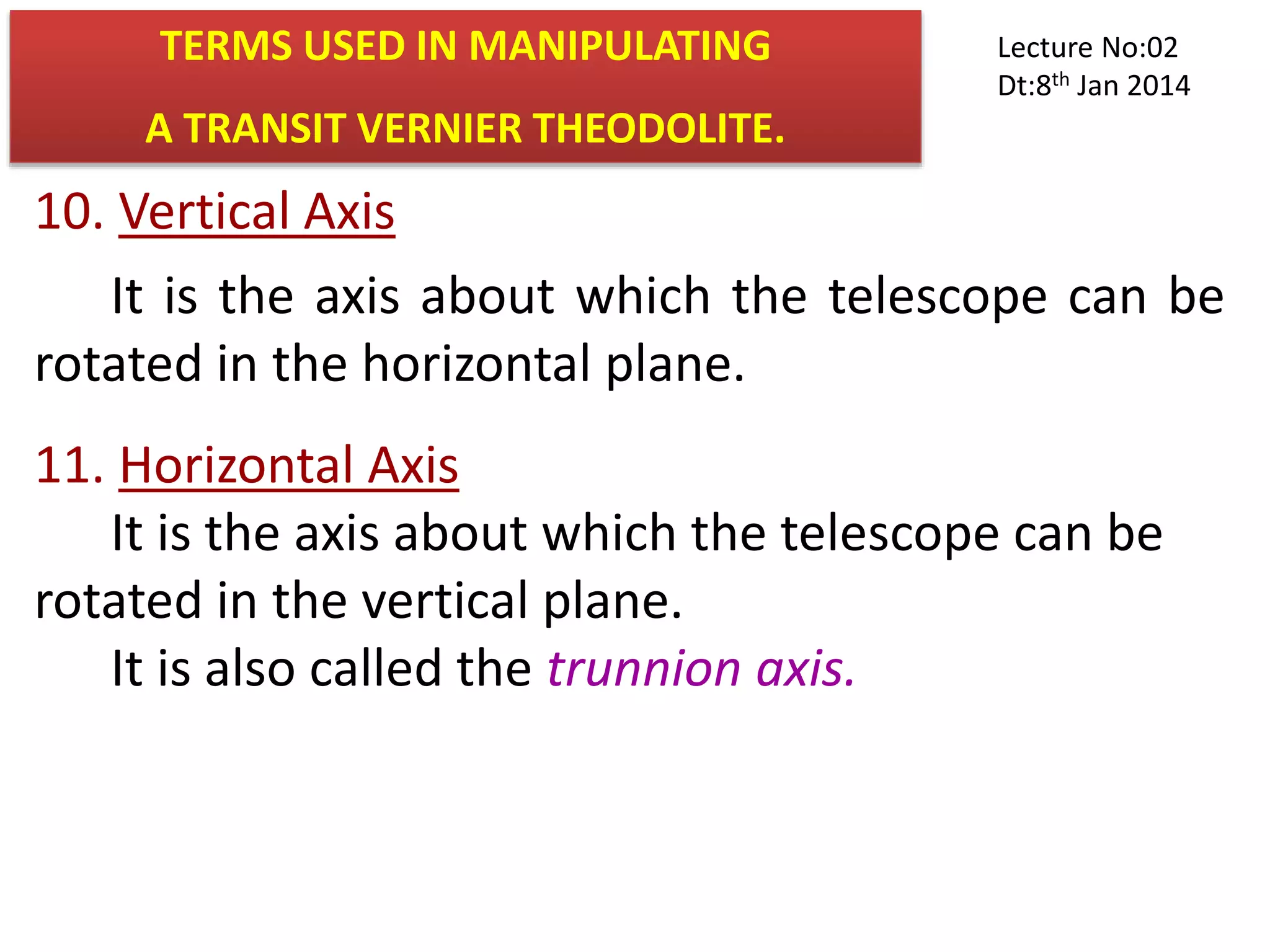 10. Vertical Axis
It is the axis about which the telescope can be
rotated in the horizontal plane.
11. Horizontal Axis
It is the axis about which the telescope can be
rotated in the vertical plane.
It is also called the trunnion axis.
TERMS USED IN MANIPULATING
A TRANSIT VERNIER THEODOLITE.
Lecture No:02
Dt:8th Jan 2014
 