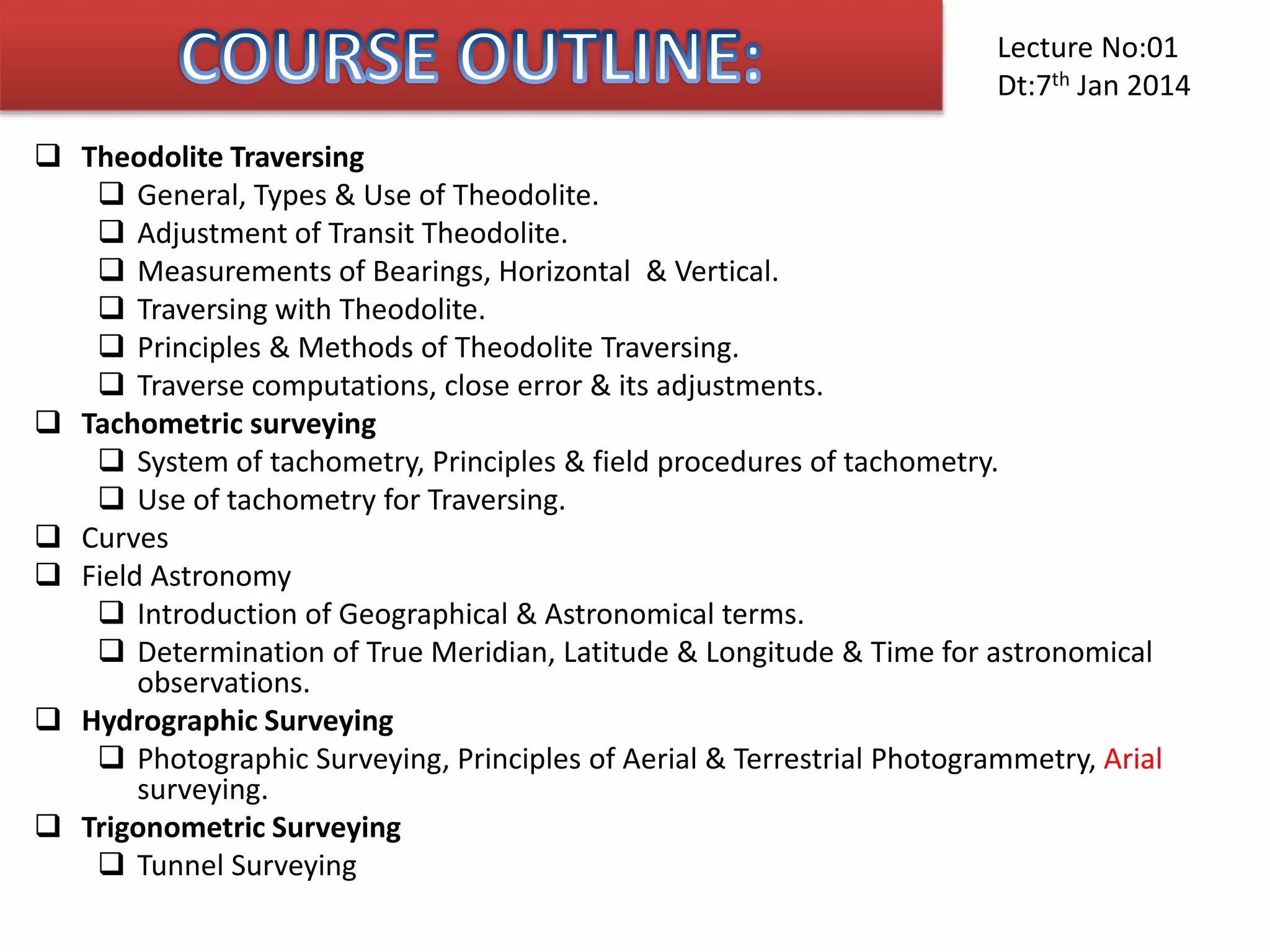  Theodolite Traversing
 General, Types & Use of Theodolite.
 Adjustment of Transit Theodolite.
 Measurements of Bearings, Horizontal & Vertical.
 Traversing with Theodolite.
 Principles & Methods of Theodolite Traversing.
 Traverse computations, close error & its adjustments.
 Tachometric surveying
 System of tachometry, Principles & field procedures of tachometry.
 Use of tachometry for Traversing.
 Curves
 Field Astronomy
 Introduction of Geographical & Astronomical terms.
 Determination of True Meridian, Latitude & Longitude & Time for astronomical
observations.
 Hydrographic Surveying
 Photographic Surveying, Principles of Aerial & Terrestrial Photogrammetry, Arial
surveying.
 Trigonometric Surveying
 Tunnel Surveying
Lecture No:01
Dt:7th Jan 2014
 