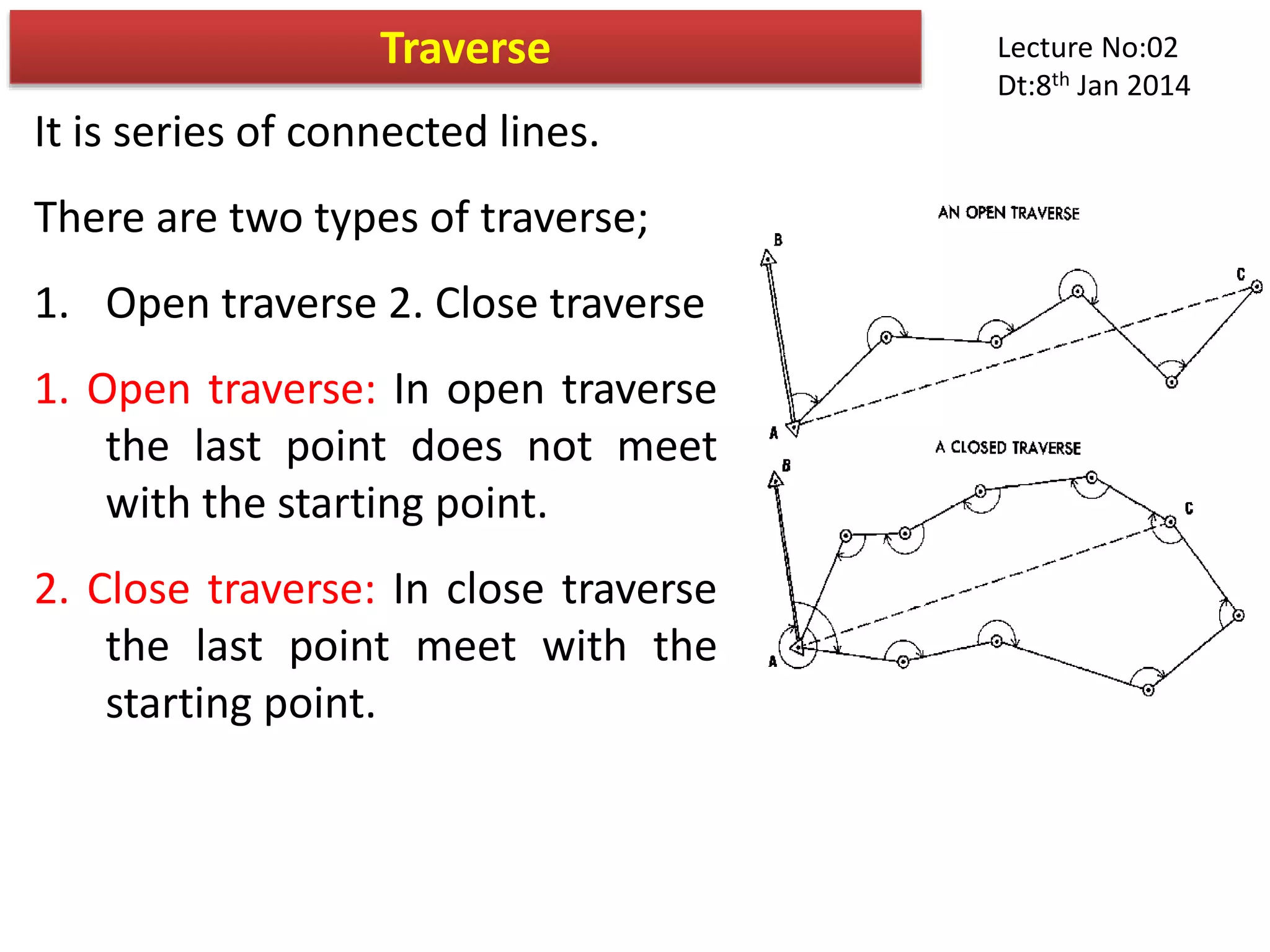 It is series of connected lines.
There are two types of traverse;
1. Open traverse 2. Close traverse
1. Open traverse: In open traverse
the last point does not meet
with the starting point.
2. Close traverse: In close traverse
the last point meet with the
starting point.
Traverse Lecture No:02
Dt:8th Jan 2014
 