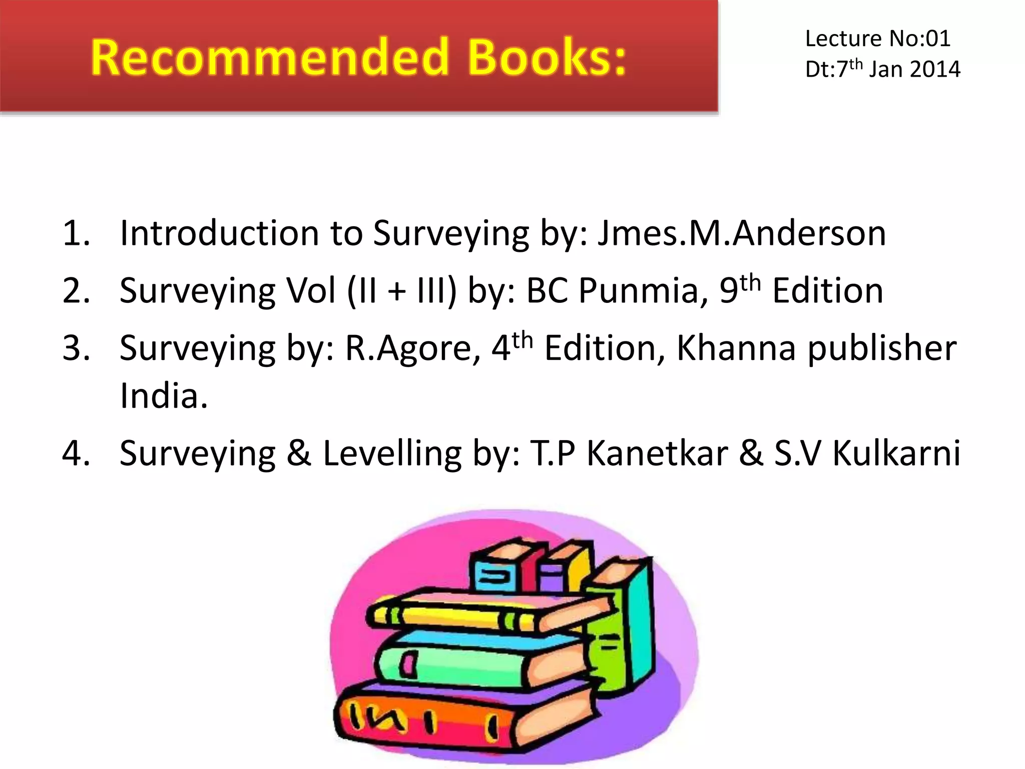 1. Introduction to Surveying by: Jmes.M.Anderson
2. Surveying Vol (II + III) by: BC Punmia, 9th Edition
3. Surveying by: R.Agore, 4th Edition, Khanna publisher
India.
4. Surveying & Levelling by: T.P Kanetkar & S.V Kulkarni
Lecture No:01
Dt:7th Jan 2014
 