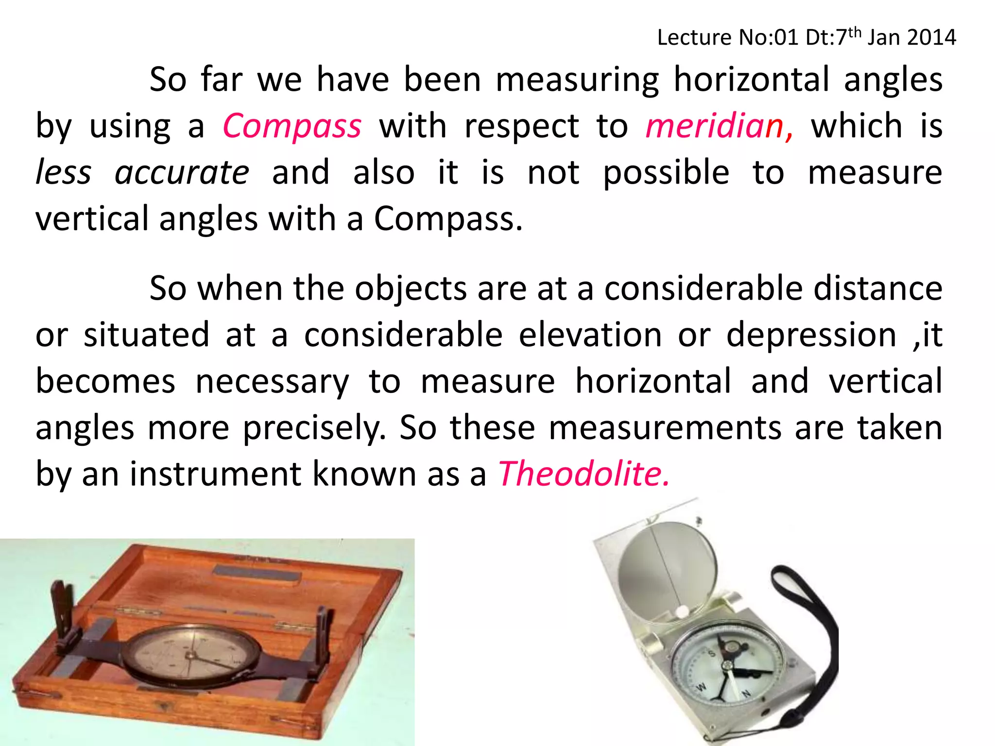 So far we have been measuring horizontal angles
by using a Compass with respect to meridian, which is
less accurate and also it is not possible to measure
vertical angles with a Compass.
So when the objects are at a considerable distance
or situated at a considerable elevation or depression ,it
becomes necessary to measure horizontal and vertical
angles more precisely. So these measurements are taken
by an instrument known as a Theodolite.
Lecture No:01 Dt:7th Jan 2014
 