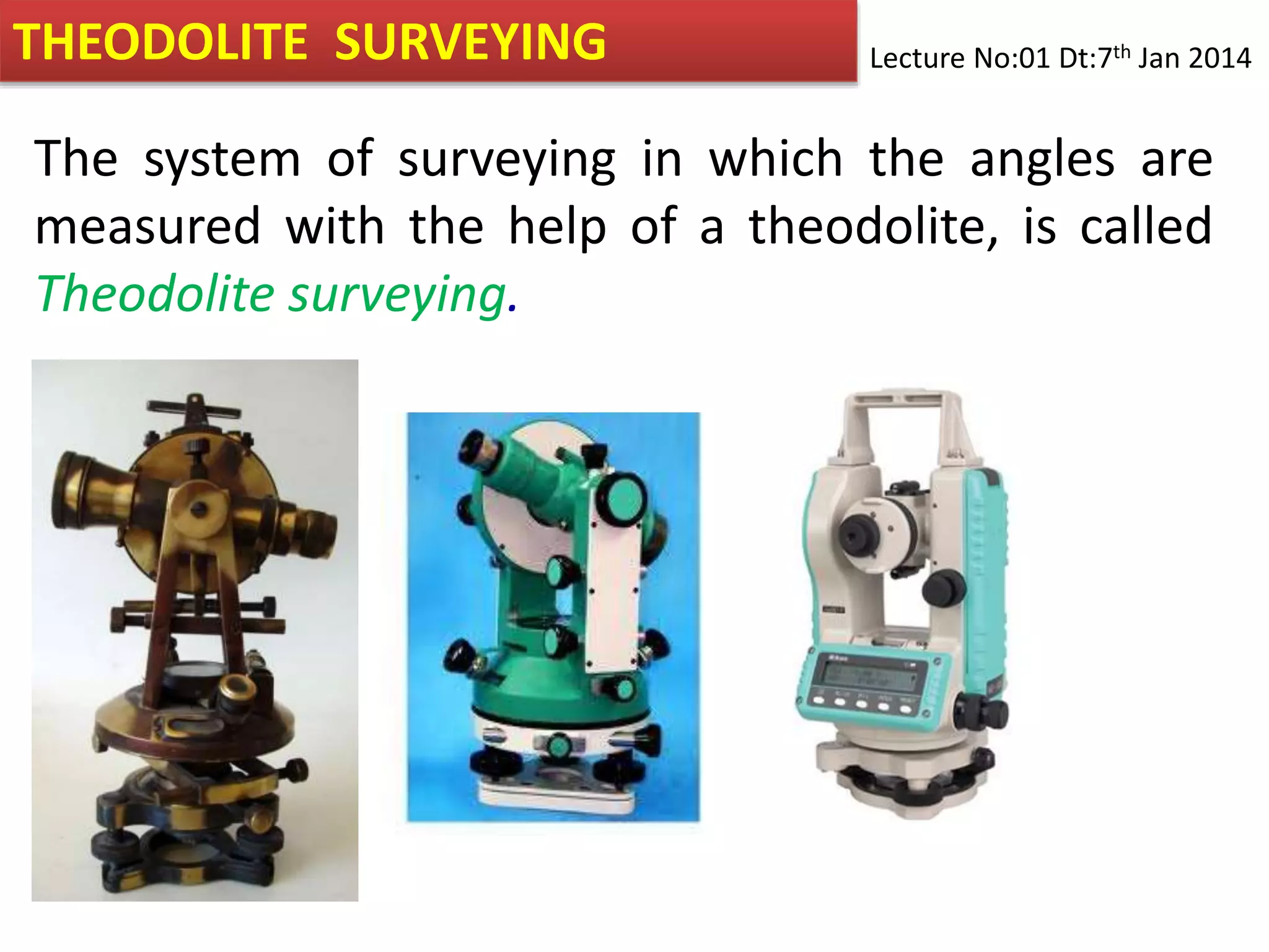 THEODOLITE SURVEYING
The system of surveying in which the angles are
measured with the help of a theodolite, is called
Theodolite surveying.
Lecture No:01 Dt:7th Jan 2014
 