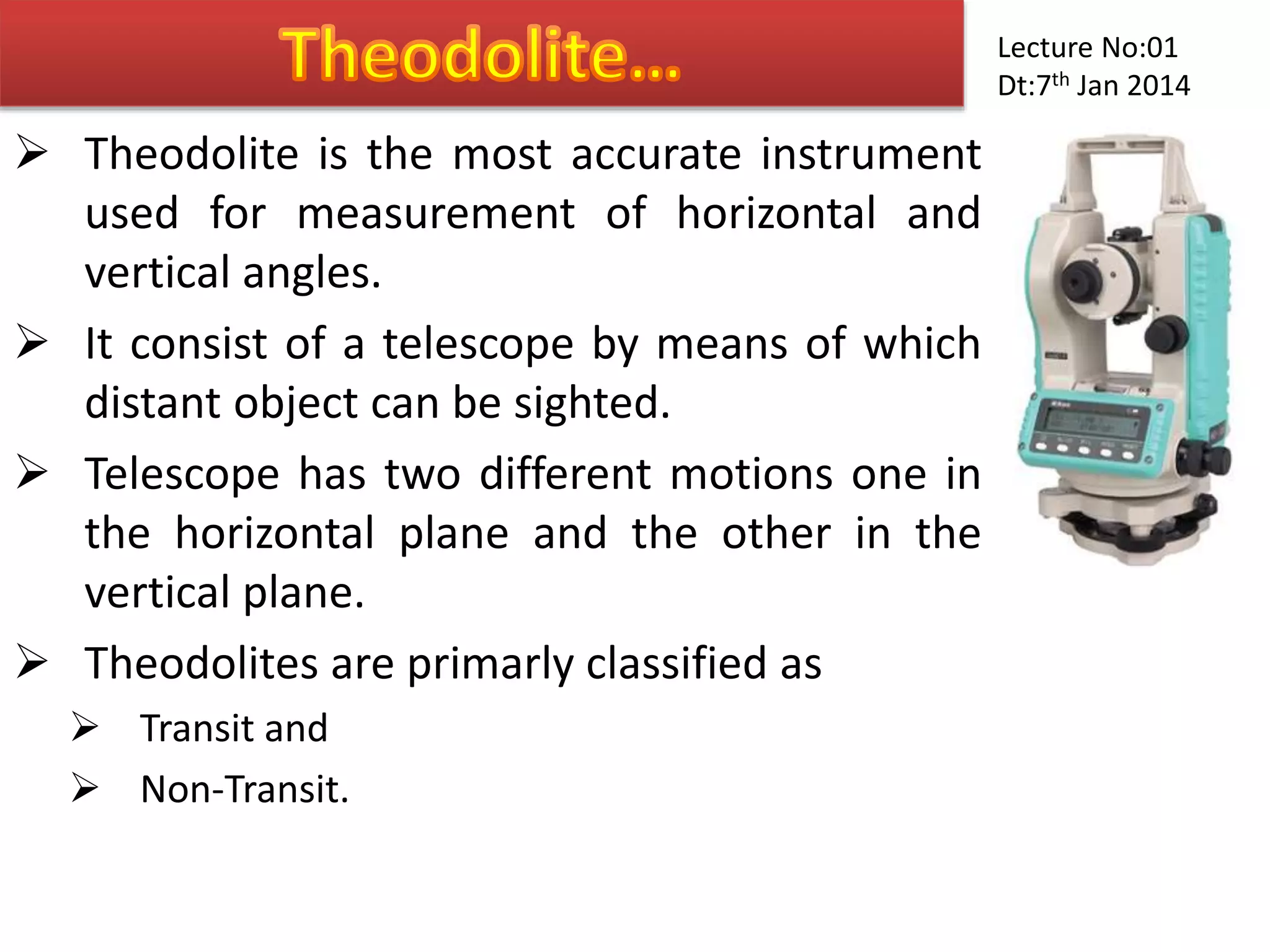  Theodolite is the most accurate instrument
used for measurement of horizontal and
vertical angles.
 It consist of a telescope by means of which
distant object can be sighted.
 Telescope has two different motions one in
the horizontal plane and the other in the
vertical plane.
 Theodolites are primarly classified as
 Transit and
 Non-Transit.
Lecture No:01
Dt:7th Jan 2014
 