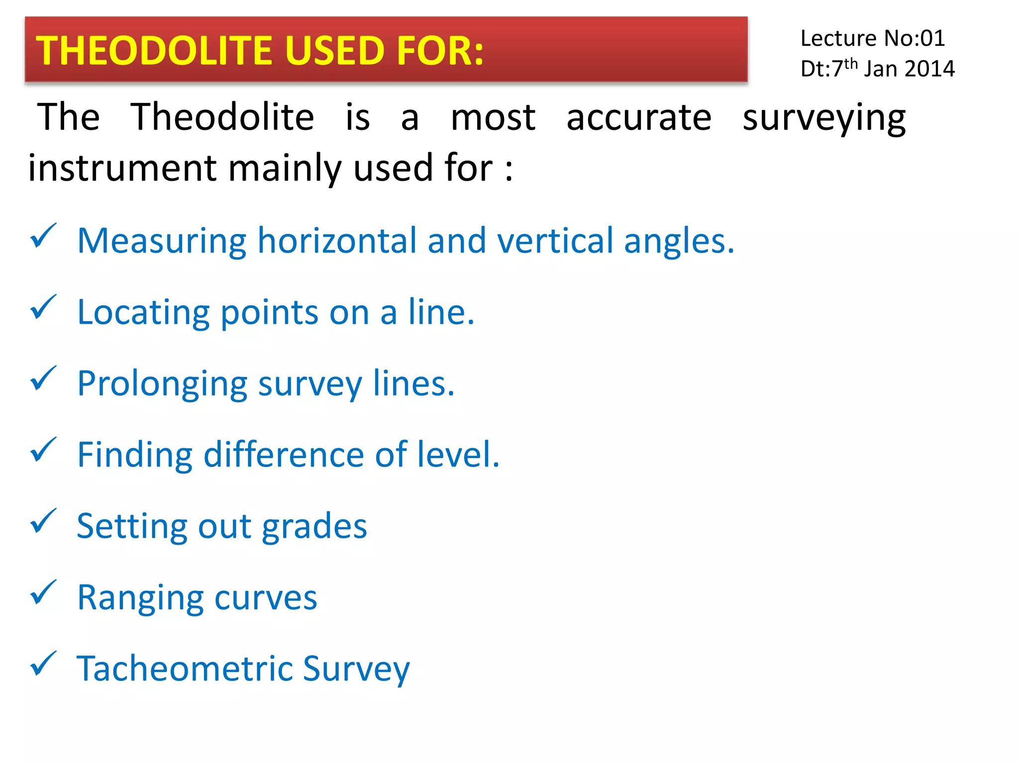 THEODOLITE USED FOR:
The Theodolite is a most accurate surveying
instrument mainly used for :
 Measuring horizontal and vertical angles.
 Locating points on a line.
 Prolonging survey lines.
 Finding difference of level.
 Setting out grades
 Ranging curves
 Tacheometric Survey
Lecture No:01
Dt:7th Jan 2014
 