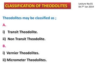 CLASSIFICATION OF THEODOLITES
Theodolites may be classified as ;
A.
i) Transit Theodolite.
ii) Non Transit Theodolite.
B.
i) Vernier Theodolites.
ii) Micrometer Theodolites.
Lecture No:01
Dt:7th Jan 2014
 