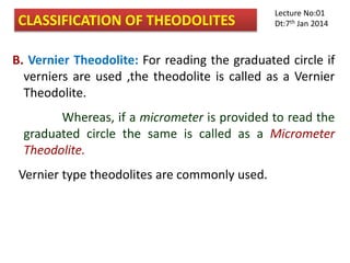 B. Vernier Theodolite: For reading the graduated circle if
verniers are used ,the theodolite is called as a Vernier
Theodolite.
Whereas, if a micrometer is provided to read the
graduated circle the same is called as a Micrometer
Theodolite.
Vernier type theodolites are commonly used.
CLASSIFICATION OF THEODOLITES
Lecture No:01
Dt:7th Jan 2014
 
