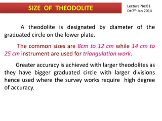 SIZE OF THEODOLITE
A theodolite is designated by diameter of the
graduated circle on the lower plate.
The common sizes are 8cm to 12 cm while 14 cm to
25 cm instrument are used for triangulation work.
Greater accuracy is achieved with larger theodolites as
they have bigger graduated circle with larger divisions
hence used where the survey works require high degree
of accuracy.
Lecture No:01
Dt:7th Jan 2014
 