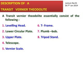 DESCRIPTION OF A
TRANSIT VERNIER THEODOLITE
A Transit vernier theodolite essentially consist of the
following :
1. Levelling Head. 6. T- Frame.
2. Lower Circular Plate. 7. Plumb –bob.
3. Upper Plate. 8. Tripod Stand.
4. Telescope.
5. Vernier Scale.
Lecture No:01
Dt:7th Jan 2014
 