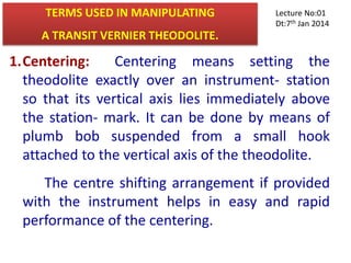 TERMS USED IN MANIPULATING
A TRANSIT VERNIER THEODOLITE.
1.Centering: Centering means setting the
theodolite exactly over an instrument- station
so that its vertical axis lies immediately above
the station- mark. It can be done by means of
plumb bob suspended from a small hook
attached to the vertical axis of the theodolite.
The centre shifting arrangement if provided
with the instrument helps in easy and rapid
performance of the centering.
Lecture No:01
Dt:7th Jan 2014
 