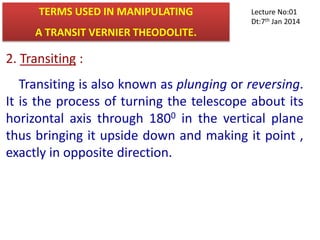 2. Transiting :
Transiting is also known as plunging or reversing.
It is the process of turning the telescope about its
horizontal axis through 1800 in the vertical plane
thus bringing it upside down and making it point ,
exactly in opposite direction.
TERMS USED IN MANIPULATING
A TRANSIT VERNIER THEODOLITE.
Lecture No:01
Dt:7th Jan 2014
 