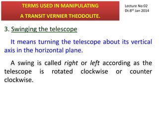 3. Swinging the telescope
It means turning the telescope about its vertical
axis in the horizontal plane.
A swing is called right or left according as the
telescope is rotated clockwise or counter
clockwise.
TERMS USED IN MANIPULATING
A TRANSIT VERNIER THEODOLITE.
Lecture No:02
Dt:8th Jan 2014
 