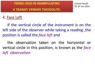 4. Face Left
If the vertical circle of the instrument is on the
left side of the observer while taking a reading ,the
position is called the face left and
the observation taken on the horizontal or
vertical circle in this position, is known as the face
left observation
TERMS USED IN MANIPULATING
A TRANSIT VERNIER THEODOLITE.
Lecture No:02
Dt: 8th Jan 2014
 