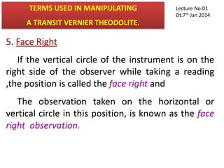5. Face Right
If the vertical circle of the instrument is on the
right side of the observer while taking a reading
,the position is called the face right and
The observation taken on the horizontal or
vertical circle in this position, is known as the face
right observation.
TERMS USED IN MANIPULATING
A TRANSIT VERNIER THEODOLITE.
Lecture No:01
Dt:7th Jan 2014
 