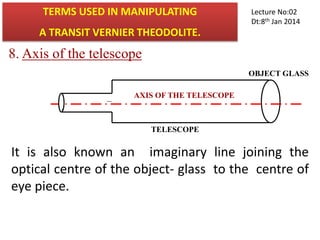 8. Axis of the telescope
AXIS OF THE TELESCOPE
TELESCOPE
It is also known an imaginary line joining the
optical centre of the object- glass to the centre of
eye piece.
OBJECT GLASS
.
TERMS USED IN MANIPULATING
A TRANSIT VERNIER THEODOLITE.
Lecture No:02
Dt:8th Jan 2014
 