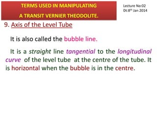 9. Axis of the Level Tube
It is also called the bubble line.
It is a straight line tangential to the longitudinal
curve of the level tube at the centre of the tube. It
is horizontal when the bubble is in the centre.
TERMS USED IN MANIPULATING
A TRANSIT VERNIER THEODOLITE.
Lecture No:02
Dt:8th Jan 2014
 
