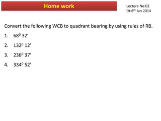 Convert the following WCB to quadrant bearing by using rules of RB.
1. 680 32’
2. 1320 12’
3. 2360 37’
4. 3340 52’
Home work Lecture No:02
Dt:8th Jan 2014
 