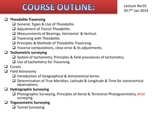  Theodolite Traversing
 General, Types & Use of Theodolite.
 Adjustment of Transit Theodolite.
 Measurements of Bearings, Horizontal & Vertical.
 Traversing with Theodolite.
 Principles & Methods of Theodolite Traversing.
 Traverse computations, close error & its adjustments.
 Tachometric surveying
 System of tachometry, Principles & field procedures of tachometry.
 Use of tachometry for Traversing.
 Curves
 Field Astronomy
 Introduction of Geographical & Astronomical terms.
 Determination of True Meridian, Latitude & Longitude & Time for astronomical
observations.
 Hydrographic Surveying
 Photographic Surveying, Principles of Aerial & Terrestrial Photogrammetry, Arial
surveying.
 Trigonometric Surveying
 Tunnel Surveying
Lecture No:01
Dt:7th Jan 2014
 